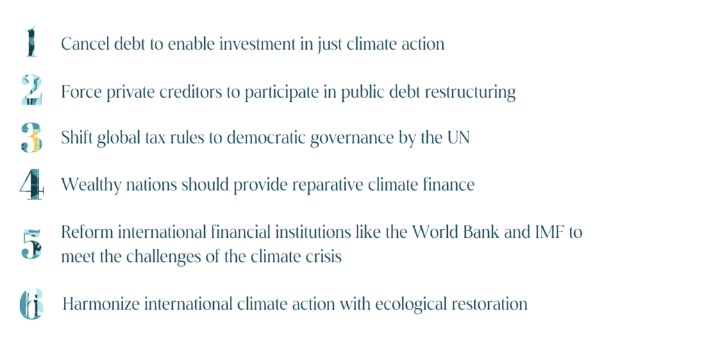 1) cancel debt to enable investment in just climate action, 2) force private creditors to participate in public dept restructuring, 3) shift global tax rules to democratic governance by the UN, 4) wealthy nations should provide reparative climate finance, 5) reform international financial institutions like the World Bank and IMF to meet the challenges of the climate crisis, 6) harmonize international climate action with ecological restoration